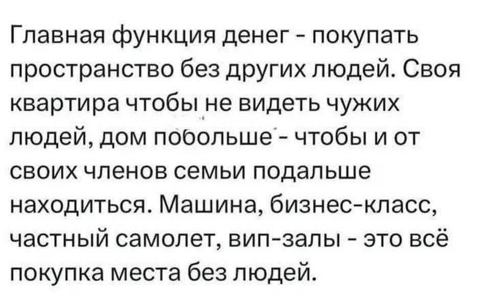 Главная функция денег - покупать пространство без других людей. Своя квартира чтобы не видеть чужих людей, дом побольше - чтобы и от своих членов семьи подальше находиться. Машина, бизнес-класс, частный самолет, вип-залы - это всё покупка места без людей.