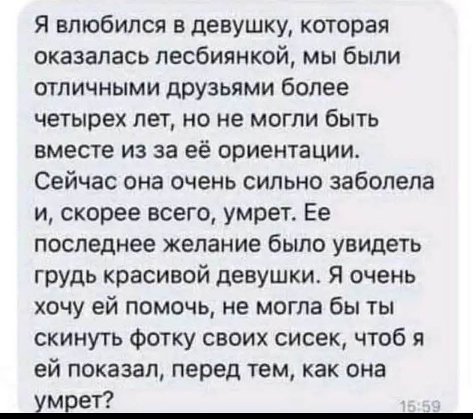 Я влюбился в девушку, которая оказалась лесбиянкой, мы были отличными друзьями более четырех лет, но не могли быть вместе из-за её ориентации. Сейчас она очень сильно заболела и, скорее всего, умрет. Её последнее желание было увидеть грудь красивой девушки. Я очень хочу ей помочь, не могла бы ты скинуть фотку своих сисек, чтобы я ей показал, перед тем, как она умрет?