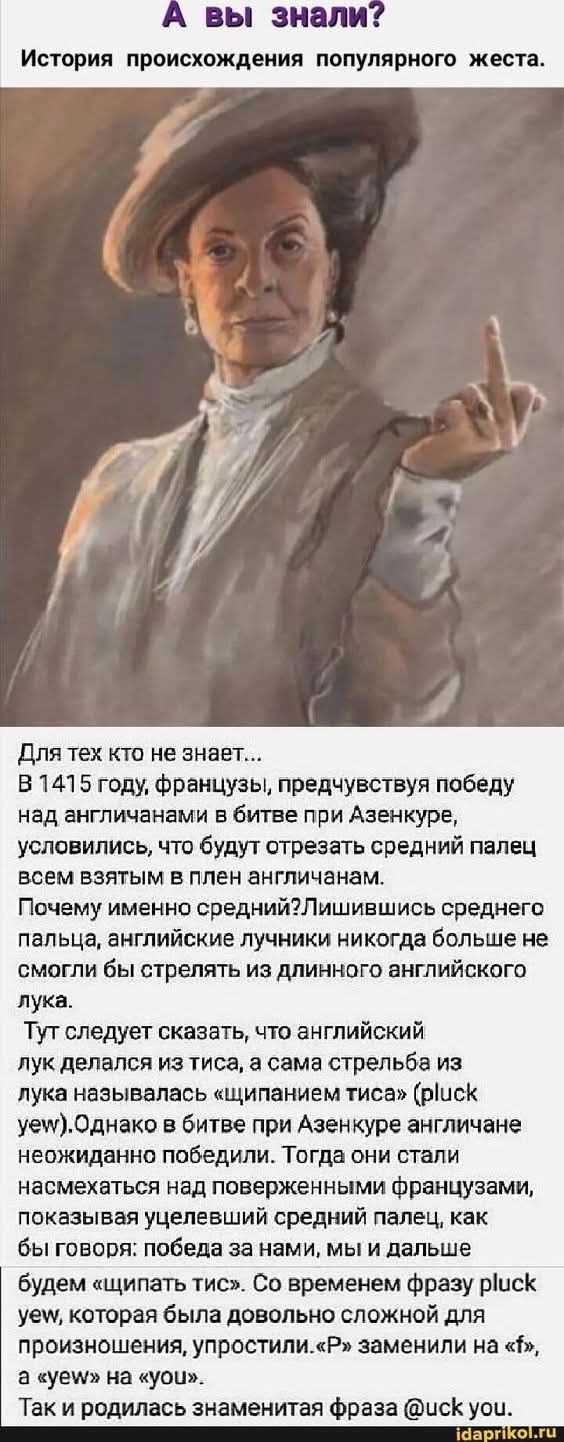 А вы знали? История происхождения популярного жеста. Для тех кто не знает... В 1415 году, французы, предчувствуя победу над англичанами в битве при Азенкуре, условились, что будут отрезать средний палец всем взятым в плен англичанам. Почему именно средний? Лишившись среднего пальца, английские лучники никогда больше не смогли бы стрелять из длинного английского лука. Тут следует сказать, что английский лук делался из тиса, а сама стрельба из лука называлась «щипанием тиса» (pluck yew). Однако в битве при Азенкуре английные лучники победили. Игорь брался к французам, показывая победу и средний палец, как бы говоря: победа за нами, мы и дальше. Так и родилась знаменитая фраза «fuck you».