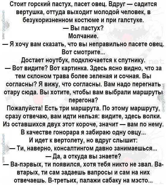 Стоит горский пастух, пасет овец. Вдруг — садится вертушка, оттуда выходит молодой человек, в безукоризненном костюме и при галстуке.
— Вы пастух?
— Молчание.
— Я хочу вам сказать, что вы неправильно пасете овец. Вот смотрите…
Достает ноутбук, подключается к спутнику. 
— Вот видите? Вот картинка. Здесь ясно видно, что за тем склоном трава более зелёная и сочная. Вы согласны? Я вижу, что согласны. Вам надо перегенерировать эту историю. Вы хотели, чтобы выбрали маршрут перегона?

Пожалуйста! Есть маршрут. По этому маршруту, сразу отвечаю, вам идти необходимо: видите, здесь волки. Из оставшихся двух других, значит вам на него…
В качестве гонщика а не горняка, если вы слышите!

Ты, наверное, консультантом давно занимаешься…

— Да, откуда вы знаете?
— Во-первых, ты не знал, что тебя младше не звал. Во-вторых, ты сам задал вопрос и сам на него отвечаешь. 

В-третьих, палач собаку на место…