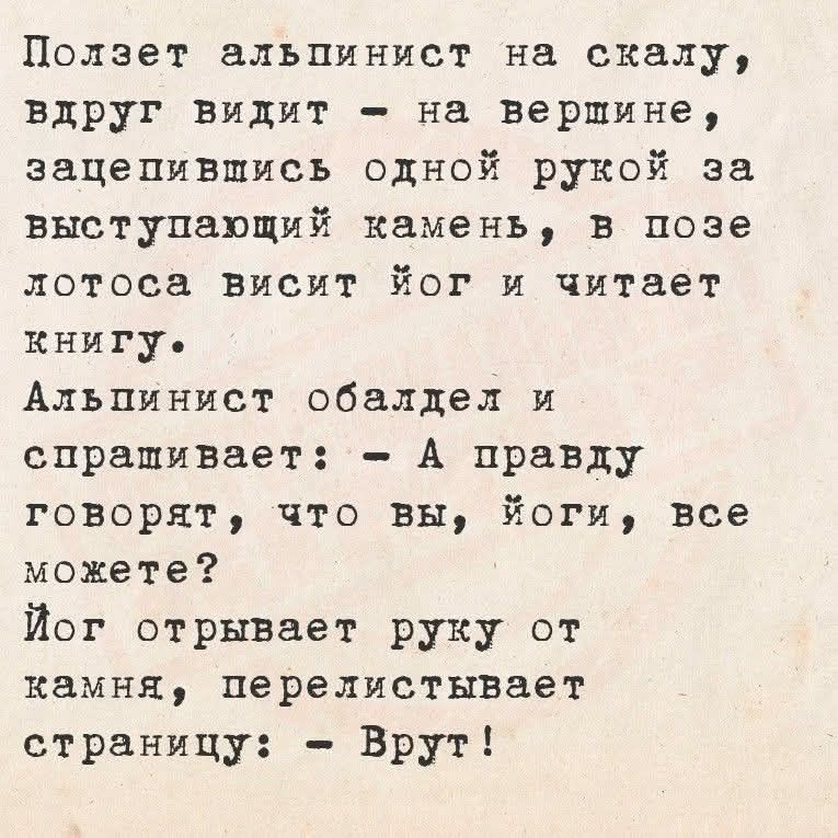Полет альпинист на скалу, вдруг видит - на вершине, зацепившись одной рукой за выступающий камень, в позе лотоса висит йог и читает книгу.

Альпинист обалдел и спрашивает: - А правду говорят, что вы, йоги, все можете?

Йог отрывает руку от камня, перелистывает страницу: - Врут!