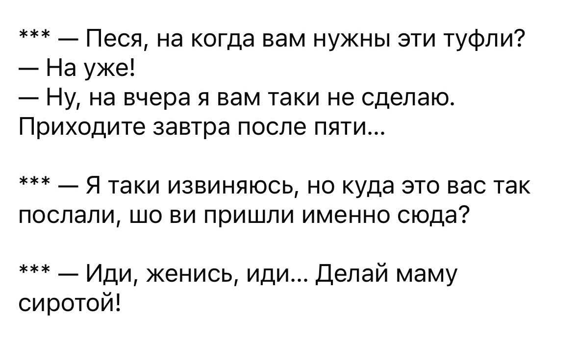 — Песня, на когда вам нужны эти туфли?  — На ужке!  — Ну, на вчeра я вам таки не сделаю. Приходите завтра после пяти...  — Я таки извиняюсь, но куда это вас так послали, шо ви пришли именно сюда?  — Иди, женись, иди... Делай маму сиротой!