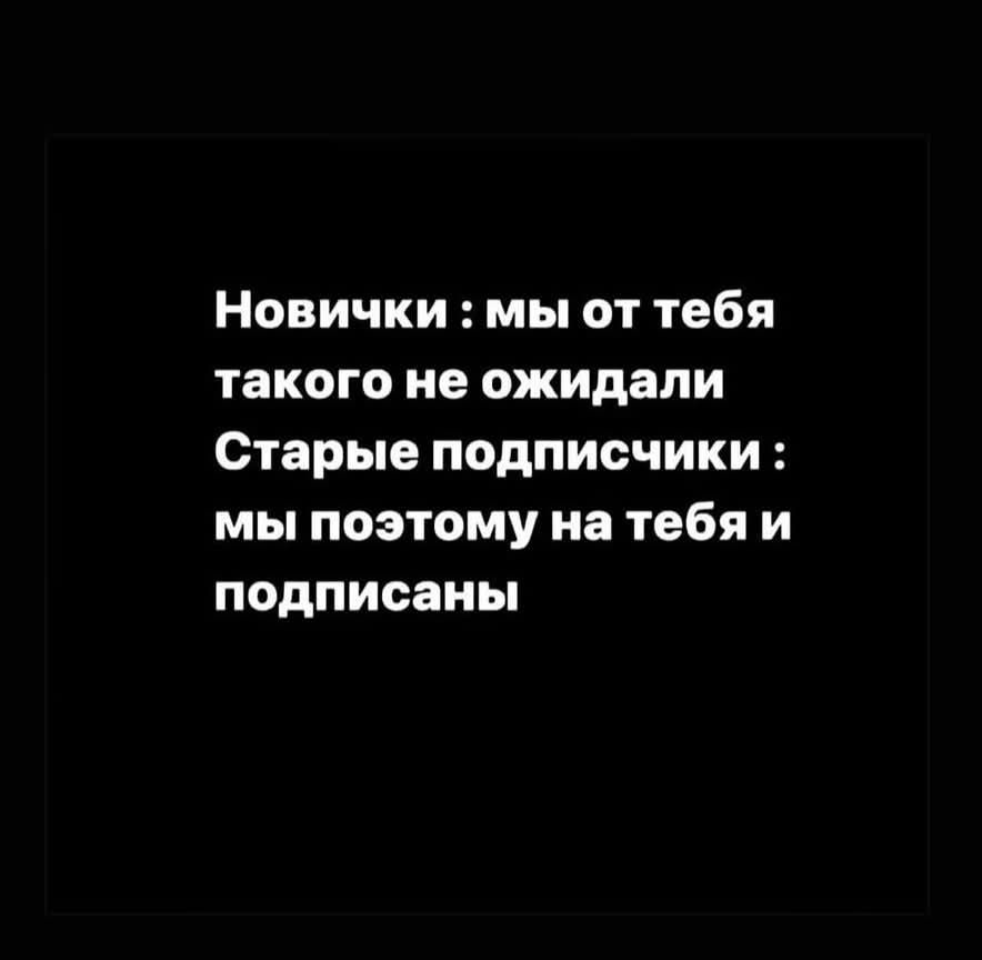 Новички : мы от тебя такого не ожидали
Старые подписчики : мы поэтому на тебя и подписаны