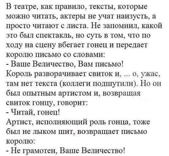 В театре, как правило, тексты, которые можно читать, актеры не учат наизусть, а просто читают с листа. Не запомнил, какой это был спектакль, но суть в том, что по ходу на сцену вбегает гонец и передает королю письмо со словами:
- Ваше Величество, Вам письмо!
Король разворачивает свиток и, ... о, ужас, там нет текста (клетки подушечки). Он об всем опытом артистом и, возвращая свиток гонцу, говорит:
- Читай, гонец!
Артист, исполняющий роль гонца, тоже был не шибко шит, возвращает письмо королю:
- Не грамотен, Ваше Величество!