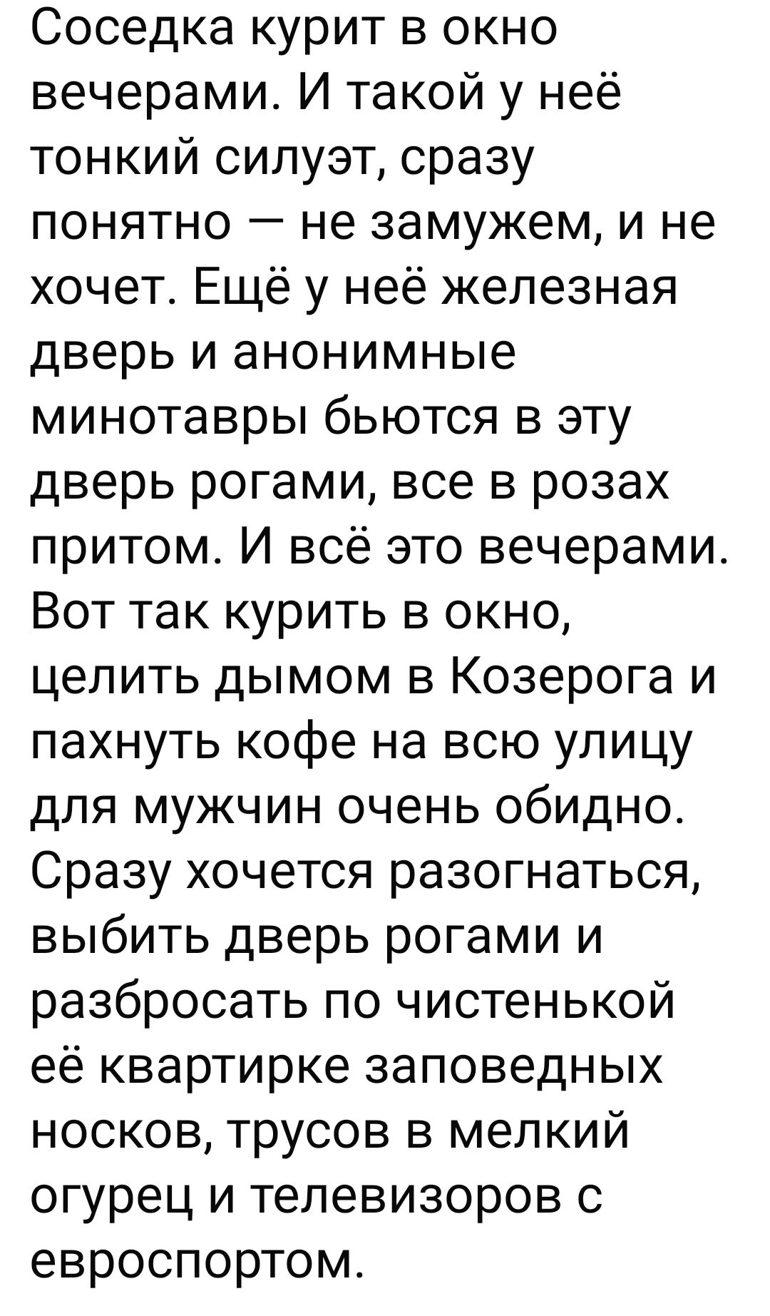 Соседка курит в окно вечерами. И такой у неё тонкий силуэт, сразу понятно — не замужем, и не хочет. Ещё у неё железная дверь и анонимные минотавры бьются в эту дверь рогами, все в розах притом. И всё это вечерами. Вот так курить в окно, целить дымом в Козерога и пахнуть кофе на всю улицу для мужчин очень обидно. Сразу хочется разогнаться, выбить дверь рогами и разбросать по чистенькой её квартирке запотеванные носки, трусов в мелкий огурец и телевизоров с евроспортом.