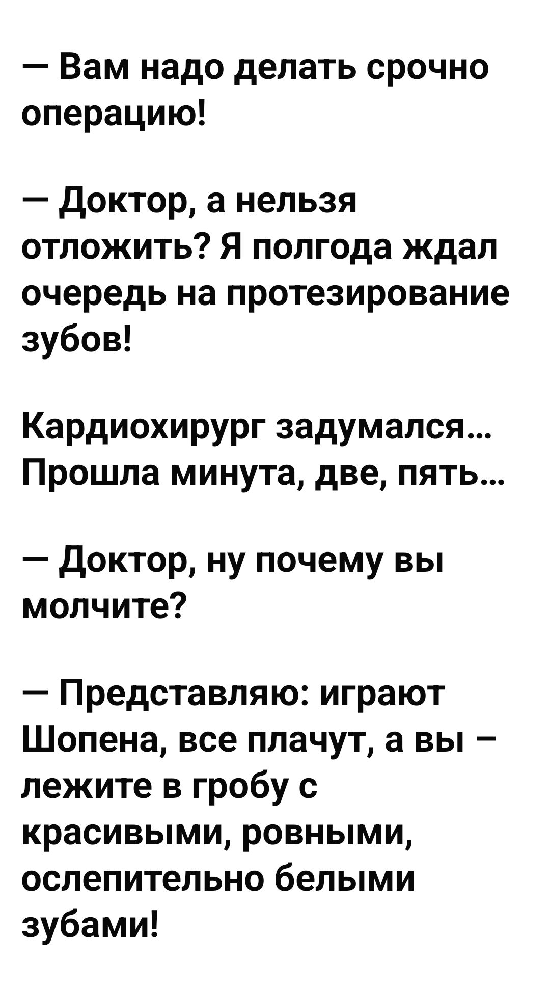 — Вам надо делать срочно операцию!  
— Доктор, а нельзя отложить? Я полгода ждал очередь на протезирование зубов!  
Кардиохирург задумался... Прошла минута, две, пять...  
— Доктор, ну почему вы молчите?  
— Представляю: играют Шопена, все плачут, а вы – лежите в гробу с красивыми, ровными, ослепительными белыми зубами!