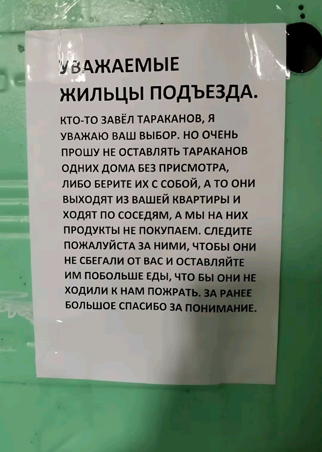 УВАЖАЕМЫЕ ЖИЛЬЦЫ ПОДЪЕЗДА.
КТО-ТО ЗАВЁЛ ТАРАКАНОВ, Я УВАЖАЮ ВАШ ВЫБОР. НО ОЧЕНЬ ПРОШУ НЕ ОСТАВЛЯТЬ ТАРАКАНОВ ОДНИХ ДОМА БЕЗ ПРИСМОТРА, ЛИБО БЕРИТЕ ИХ С СОБОЙ, А ТО ОНИ ВЫХОДЯТ ИЗ ВАШЕЙ КВАРТИРЫ И ХОДЯТ ПО СОСЕДЯМ, А МЫ НА НИХ ПРОДУКТЫ НЕ ПОКУПАЕМ. СЛЕДИТЕ ПОЖАЛУЙСТА ЗА НИМИ, ЧТОБЫ ОНИ НЕ СБЕГАЛИ ОТ ВАС И ОСТАВЛЯЛИ ИМ ПОБОЖЛИВЕ ЕДЫ, ЧТОБЫ ОНИ НЕ ХОДИЛИ К НАМ ПОЖРАТЬ. ЗА РАНЕЕ БОЛЬШОЕ СПАСИБО ЗА ПОНИМАНИЕ.