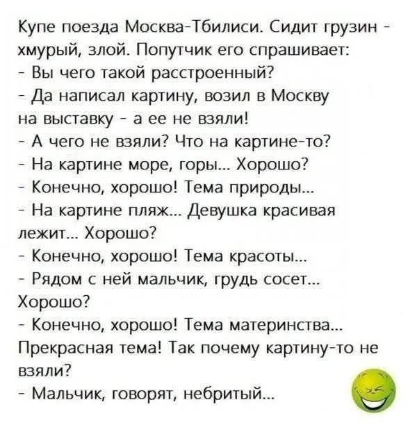 Купе поезда Москва-Тбилиси. Сидит грузин - хмурый, злой. Попутчик его спрашивает:
- Вы чего такой расстроенный?
- Да написал картину, возил в Москву на выставку - а ее не взяли!
- А чего не взяли? Что на картине-то?
- На картине море, горы... Хорошо?
- Конечно, хорошо! Тема природы... -
На картине пляж... Девушка красивая лежит... Хорошо?
- Конечно, хорошо! Тема красоты.
- Рядом с ней мальчик, грудь сосет...
Хорошо?
- Конечно, хорошо! Тема материнства...
Прекрасная тема! Так почему картину-то не взяли?
- Мальчик, говорят, небитый...