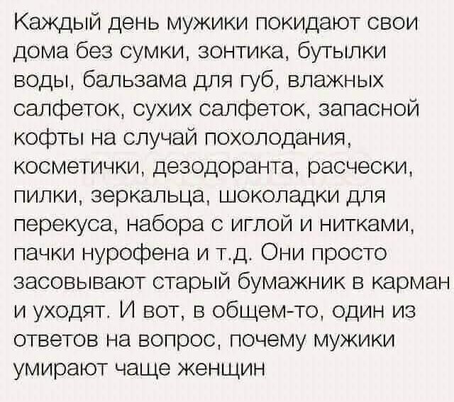 Каждый день мужики покидают свои дома без сумки, зонтика, бутылки воды, бальзама для губ, влажных салфеток, сухих салфеток, запасной кофты на случай похолодания, косметички, дезодоранта, расчески, пилки, зеркальца, шоколадки для перекуса, набора с иглой и нитками, пачки нурофена и т.д. Они просто засовывают старый бумажник в карман и уходят. И вот, в общем-то, один из ответов на вопрос, почему мужики умирают чаще женщин.