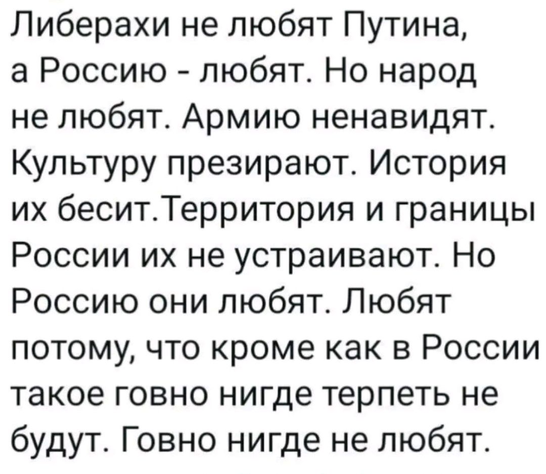 Либерахи не любят Путина, а Россию - любят. Но народ не любят. Армию ненавидят. Культуру презирают. История их бесит. Территория и границы России их не устраивают. Но Россию они любят. Любят потому, что кроме как в России такое говно нигде терпеть не будут. Говно нигде не любят.
