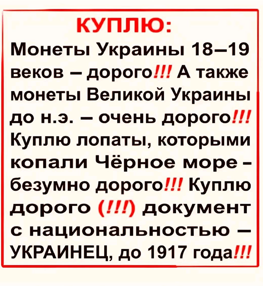 КУПЛЮ:
Монеты Украины 18–19 веков – дорого!!! А также монеты Великой Украины до н.э. – очень дорого!!! Куплю лопаты, которыми копали Чёрное море – безумно дорого!!! Куплю дорого (!!!) документ с национальностью – УКРАИНЕЦ, до 1917 года!!!
