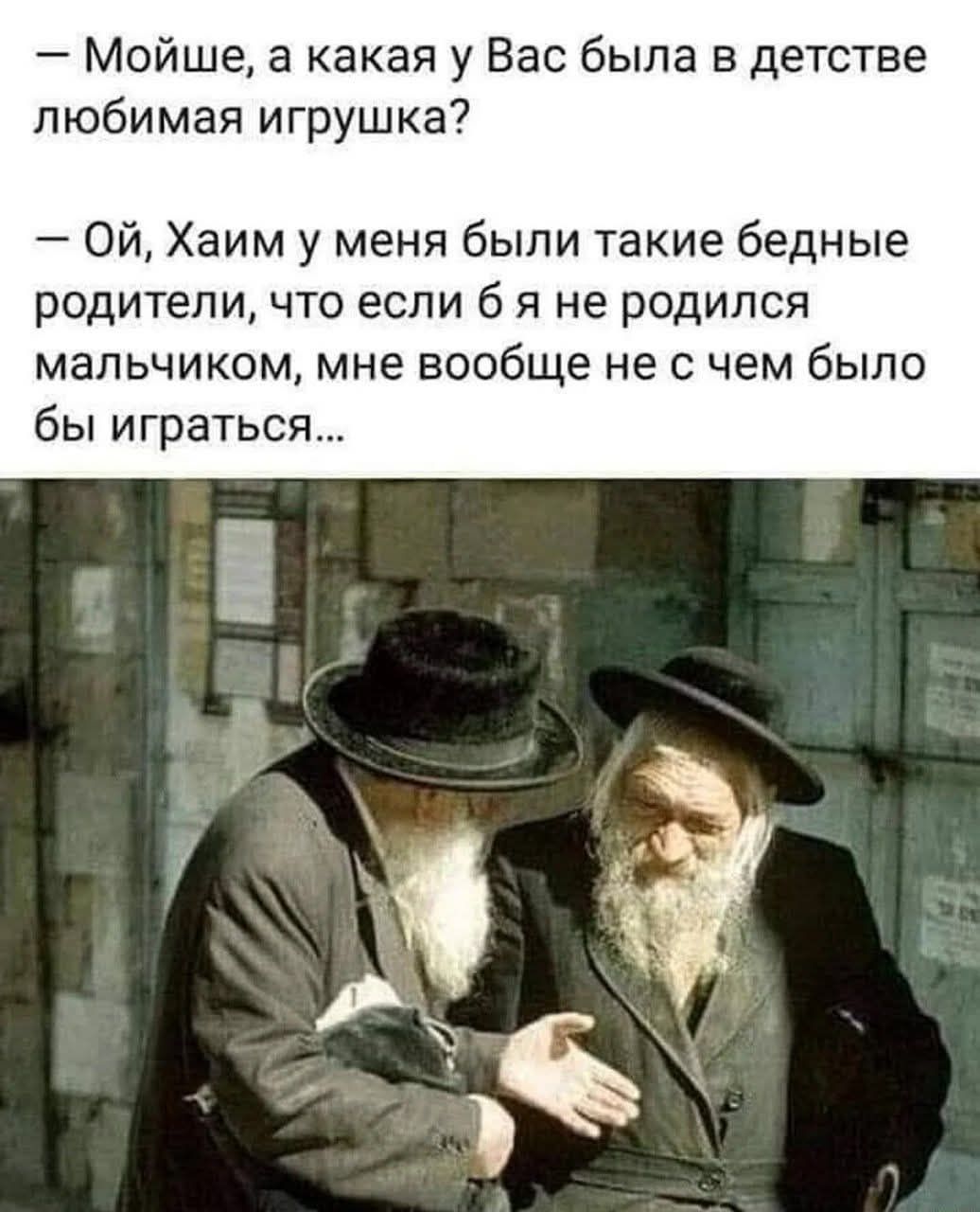 — Мойше, а какая у Вас была в детстве любимая игрушка?
— Ой, Хаим у меня были такие бедные родители, что если б я не родился мальчиком, мне вообще не с чем было бы играться...