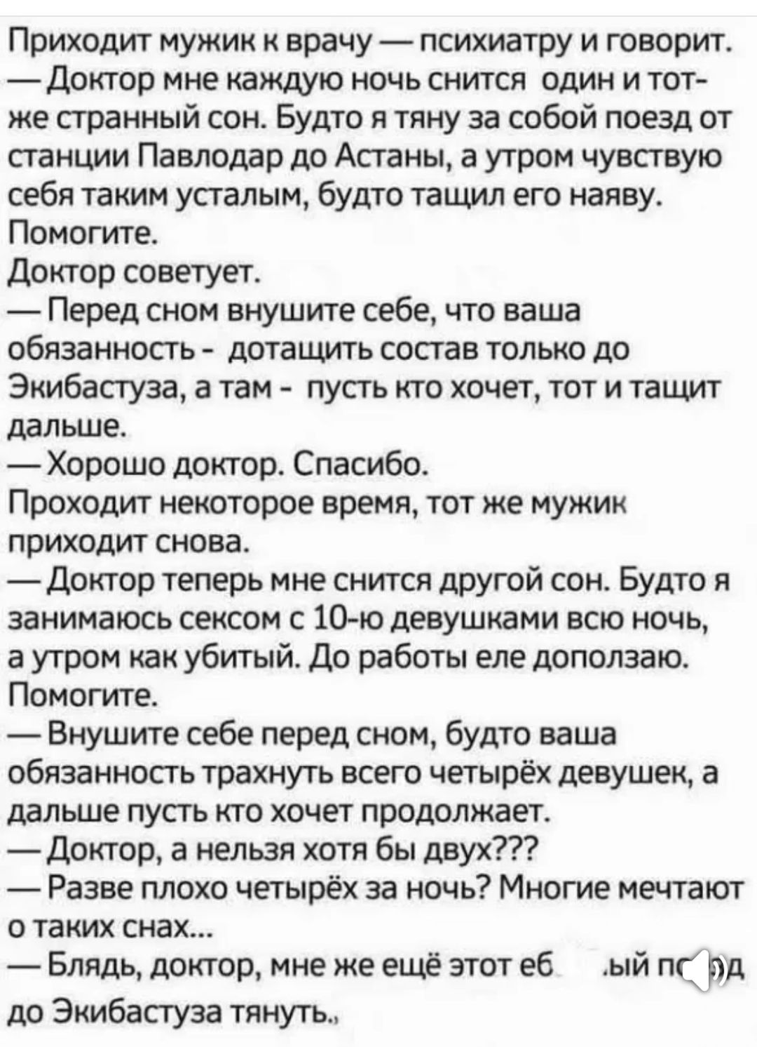 Приходит мужик к врачу - психиатру и говорит.
— Доктор, мне каждую ночь снится один и тот же странный сон. Будто я тяну за собой поезд от станции Павлодар до Астаны, а утром чувствую себя таким уставшим, будто тащил его наяву. Помогите.
Доктор советует.
— Перед сном внушите себе, что ваша обязанность - дотянуть состав только до Экибастуза, а там - пусть кто хочет, тот и тащит дальше.
— Хорошо доктор. Спасибо.
Проходит некоторое время, тот же мужик приходит снова.
— Доктор, теперь мне снится другой сон. Будто я занимаюсь сексом с 10-ю девушками всю ночь, а утром как убитый. Да, работы еще недолго.
Помогите.
— Внушите себе перед сном, будто ваша обязанность трахнуть только четырех девушек, а дальше пусть кто хочет продолжает.
— Доктор, а нельзя хотя бы двоих???
— Бля, доктор, мне же еще этот еб... до Экибастуза тянуть...