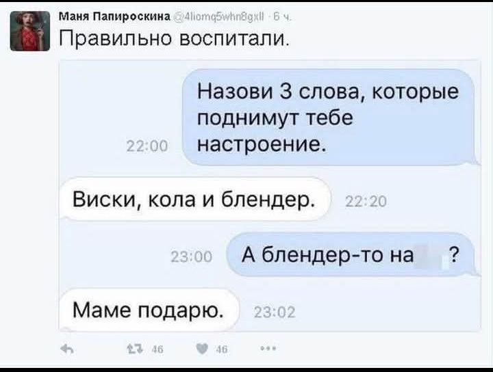 Правильно воспитали.
Назови 3 слова, которые поднимут тебе настроение.
Виски, кола и блендер.
А блендер-то на ?
Маме подарю.