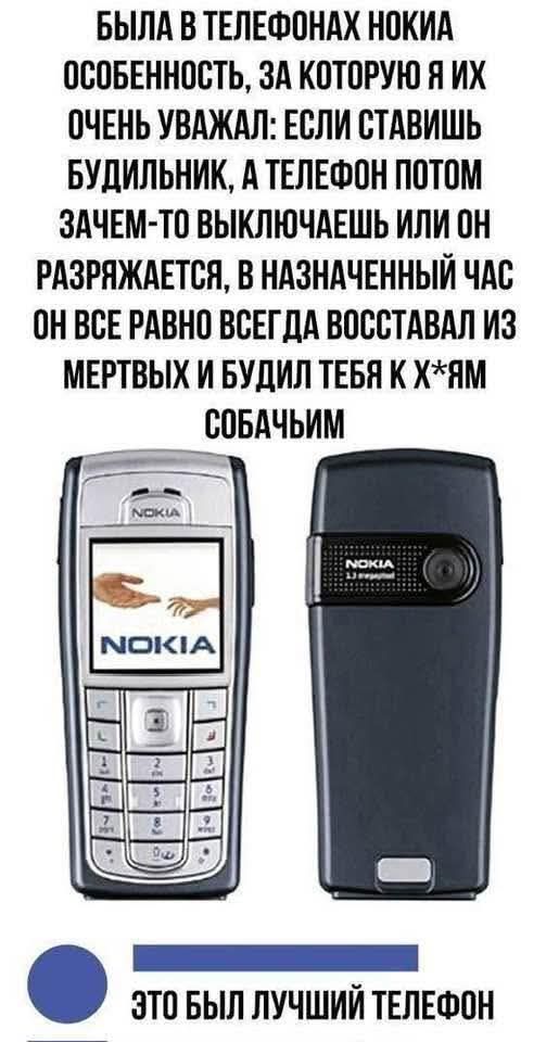 БЫЛА В ТЕЛЕФОНАХ NOKIA ОСОБЕННОСТЬ, ЗА КОТОРУЮ Я ИХ ОЧЕНЬ УВАЖАЛ: ЕСЛИ СТАВИШЬ БУДИЛЬНИК, А ТЕЛЕФОН ПОТОМ ЗАЧЕМ-ТО ВЫКЛЮЧАЕШЬ ИЛИ ОН РАЗРЯЖАЕТСЯ, В НАЗНАЧЕННЫЙ ЧАС ОН ВСЕ РАВНО ВСЕГДА ВОССТАВАЛ ИЗ МЕРТВЫХ И БУДИЛ ТЕБЯ К Х*ЯМ СОБАЧЬИМ. ЭТО БЫЛ ЛУЧШИЙ ТЕЛЕФОН