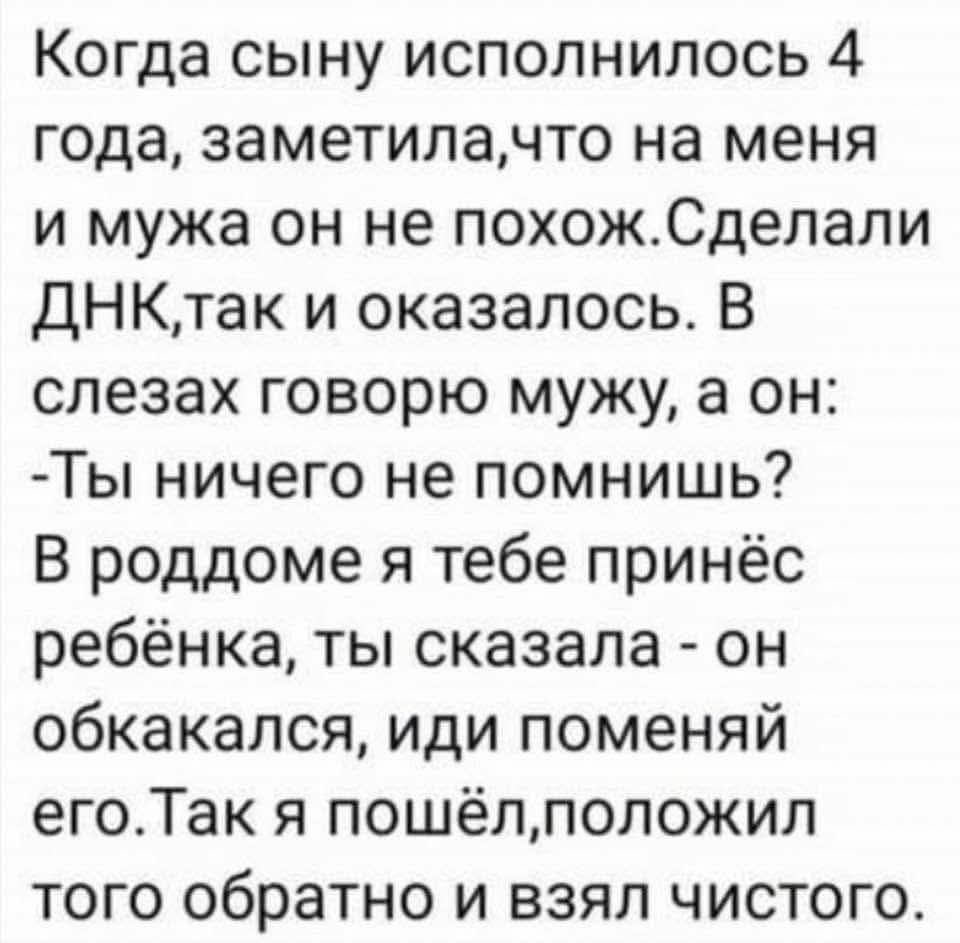 Когда сыну исполнилось 4 года, заметила, что на меня и мужа он не похож. Сделали ДНК, так и оказалось. В слезах говорю мужу, а он: - Ты ничего не помнишь? В роддоме я тебе принёс ребёнка, ты сказала - он обкакался, иди поменяй его. Так я пошёл, положил того обратно и взял чистого.