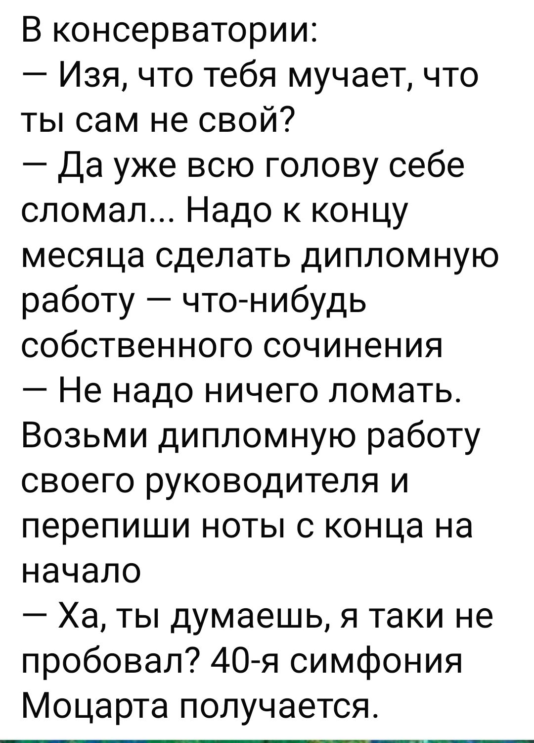 В консерватории:
— Изя, что тебя мучает, что ты сам не свой?
— Да уже всю голову себе сломал... Надо к концу месяца сделать дипломную работу — что-nibудь собственного сочинения
— Не надо ничего ломать.
Возьми дипломную работу своего руководителя и перепиши ноты с конца на начало.
— Ха, ты думаешь, я таки не пробовал? 40-я симфония Моцарта получается.