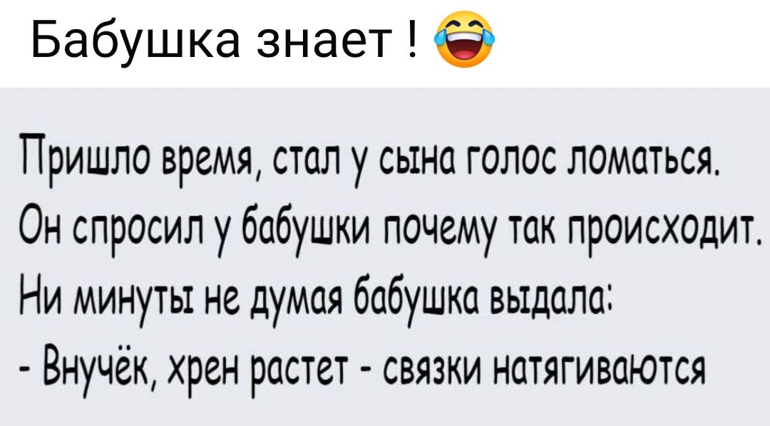 Пришло время, стал у сына голос ломаться.
Он спросил у бабушки почему так происходит.
Ни минуты не думая бабушка выдала:
- Внучёк, хрен растет - связки натягиваются.