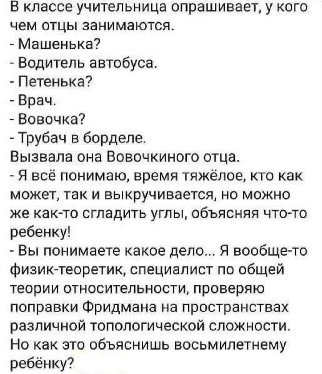 В классе учительница опрашивает, у кого чем отцы занимаются.
- Машенька?
- Водитель автобуса.
- Петенька?
- Врач.
- Вовочка?
- Трубач в борделе.
Вызывала она Вовочкиного отца.
- Я всё понимаю, время тяжёлое, кто как может, так и выкручивается, но можно ж как-то сгладить углы, объясняя что-то ребенку!
- Вы понимаете какое дело... Я вообще-то физик-теоретик, специалист по общей теории относительности, проверяя работу Фридмана на пространстве различной топологической сложности.
Но как это объяснить восьмилетнему ребенку?