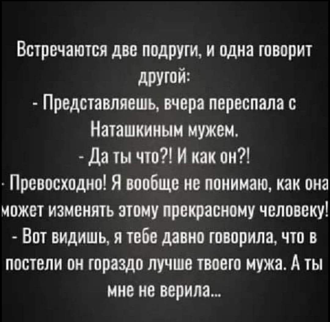 Встречаются две подруги, и одна говорит другой:
- Представляешь, вчера переспала с Наташкиным мужем.
- Да ты что?! И как он?!
- Превосходно! Я вообще не понимаю, как она может изменять этому прекрасному человеку!
- Вот видишь, я тебе давно говорила, что в постели он гораздо лучше твоего мужа. А ты мне не верила...
