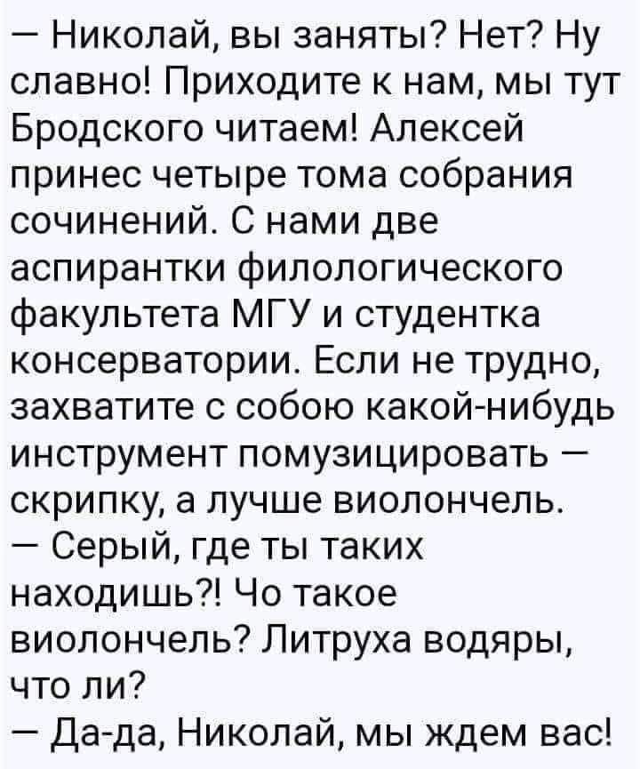 — Николай, вы заняты? Нет? Ну славно! Приходите к нам, мы тут Бродского читаем! Алексей принёс четыре тома собранного сочинений. С нами две аспирантки филологического факультета МГУ и студентка консерватории. Если не трудно, захватите с собой какой-нибудь инструмент помузицировать — скрипку, а лучше виоленчель. — Серый, где ты таких находишь?! Что такое виоленчель? Литрушка водяры, что ли? — Да-да, Николай, мы ждём вас!