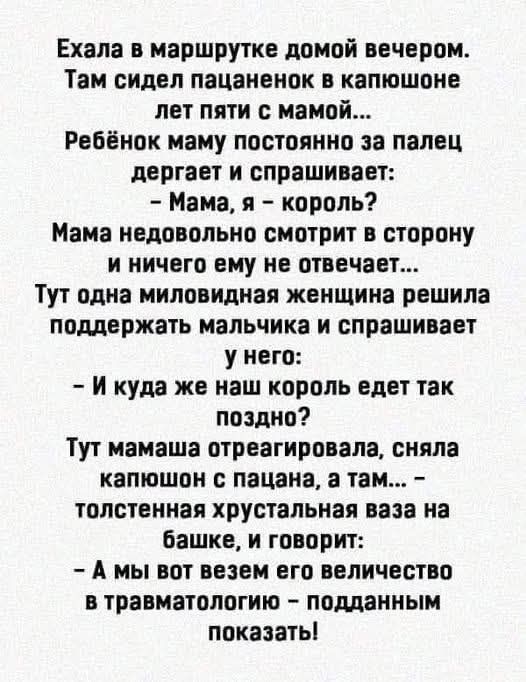 Ехала в маршрутке домой вечером. Там сидел пацаненок в капюшоне лет пяти с мамой... Ребёнок маму постоянно за палец дергает и спрашивает: - Мама, я - король? Мама недовольно смотрит в сторону и ничего ему не отвечает... Тут одна миловидная женщина решила поддержать мальчика и спрашивает у него: - И куда же наш король едет так поздно? Тут мама отреагировала, сняла капюшон с пацана, а там... - толстенная кристальная ваза на башке, и говорит: - А мы вот совсем его величество в травматологии - подданным показать!