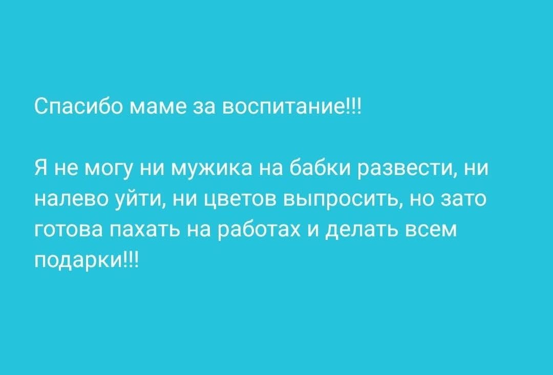Спасибо маме за воспитание!!! Я не могу ни мужика на бабки развести, ни налево уйти, ни цветов выпросить, но зато готова пахать на работах и делать всем подарки!!!