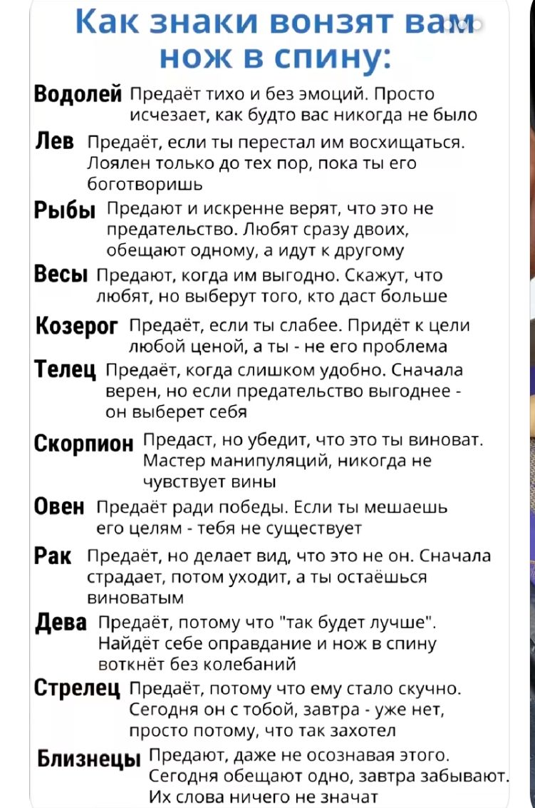 Как знаки вонзят вам нож в спину:

Водолей Предаёт тихо и без эмоций. Просто исчезает, как будто вас никогда не было
Лев Предаёт, если ты перестал им восхищаться. Лоялен только до тех пор, пока ты его боготворишь
Рыбы Предают и искренне верят, что это не предательство. Любят сразу двоих, обещают одному, а идут к другому
Весы Предают, когда им выгодно. Скажут, что любят, но выберут того, кто даст больше
Козерог Предаёт, если ты слабее. Придёт к цели любой ценой, а ты - не его проблема
Телец Предаёт, когда слишком удобно. Сначала верен, но если предательство выгоднее -
Скорпион Предаст, не убежит, что это он виноват. Мастер манипуляций, никогда не чувствует вины
Овен Предаёт ради победы. Если ты мешаешь ему - тебя не существует
Рак Предаёт, не делает вид, что это он. Сначала страдает, потом уходит, а ты остаёшься виноватым
Дева Предаёт, тем кто 