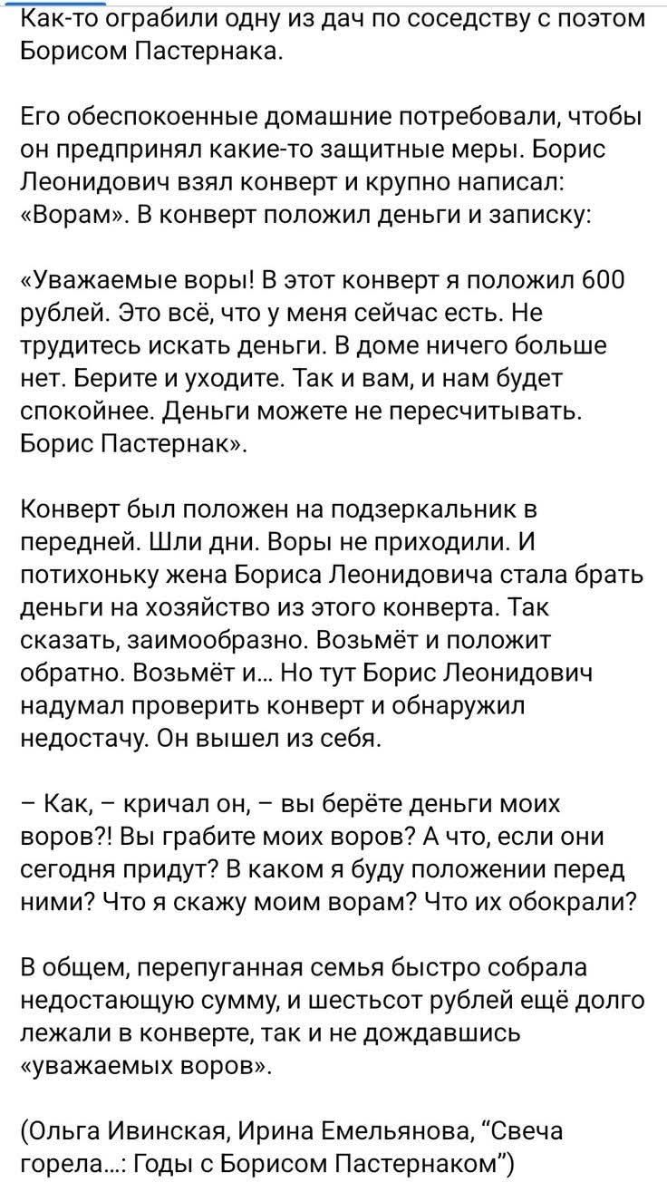 Как-то ограбили одну из дач по соседству с poetом Борисом Пастернаком.

Его обеспеченные домашние потребовали, чтобы он предпринял какие-то защитные меры. Борис Леонидович взял конверт и крупно написал: «Ворам». В конверт положи деньги и записку:

«Уважаемые воры! В этот конверт я положил 600 рублей. Это всё, что у меня сейчас есть. Не трудитесь искать деньги. В доме ничего больше нет. Верите и выкиньте. Так и вам, и нам будет спокойнее. Деньги можете не пересчитывать. Борис Пастернак».

Конверт был положен на подзеркальник в передней. Шли дни. Воры не приходили. И потихоньку жена Бориса Леонидовича стала брать деньги на хозяйство из этого конверта. Так сказать, заимствовано. Возьмёт и положит обратно. Возьмёт и... Но тут Борис Леонидович надумает проверить конверт и обнаружит недостаток. Он вышел из себя.

— Как, — кричал он, — вы берёте деньги моих воров?! Ну, работает моя жена, если они сегодня придут?! В каком я budu положении держимы? Что я скажу моим ворам? Что их обокрали?!

В общем, перепуганная семья быстро собрала недоимки, и шесть рублей ещё долго гуляли, а не дождавшись «воров». 

(Ольга Ивинская, Ирина Емельянова, 
