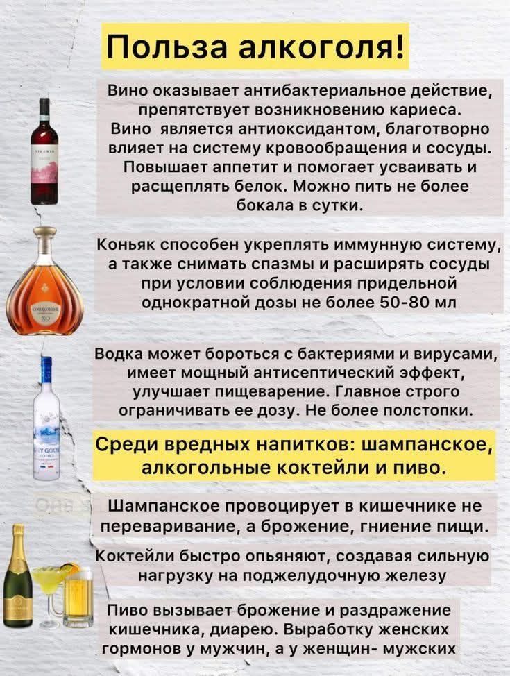 Польза алкоголя! Вино оказывает антибактериальное действие, предотвращает возникновение кариеса. Вино является антиоксидантом, благотворно влияет на систему кровообращения и сосуды. Повышает аппетит и помогает усваивать и расщеплять белок. Можно пить не более бокала в сутки.
Коньяк способен укреплять иммунную систему, а также снимать спазмы и расширять сосуды при условии соблюдения предельно однократной дозы не более 50-80 мл.
Водка может бороться с бактериями и вирусами, имеет мощный антисептический эффект, улучшает пищеварение. Главное строго соблюдать ее дозу. Не пейте запусток.

Средь вредных напитков: шампанское, алкогольные коктейли и пиво.
Шампанское провоцирует в кишечнике процессы брожения, вызывает боли в животе, генерирует лишние пищи. Коктейли быстро опьяняют, создавая сильную зависимость на подходящие желания мужчины. Пиво вызывает брожение в организме и разжижает кровь. Вызывает повышенный мужской!.