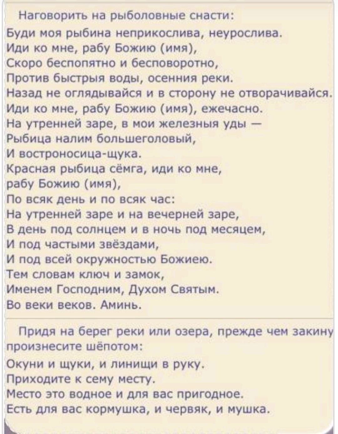 Наговорить на рыболовные снасти: Буди моя рыба неприослва, неурослива. Иди ко мне, рабу Божию (имя), Скоро бесполезно и бесповоротно, Против быстрыя воды, осенния реки. Назад не оглядывайся и в сторону не отворывайся. Иди ко мне, рабу Божию (имя), ежечасно. На утренней заре, в мои железныя уды — Рыбацкая наил большеловый, и вострорься шчка. Красная рыбка сёма, иди ко мне, рабу Божию (имя), По всяк день и по всяк час: На утренней заре, в вечерней заре, В день под солнцем и в ночь под месяцем, И под частыми звёздами, И во всей окружности Божией. Тем словом ключ и замок, Именем Господним, Духом Святым. Во век веков. Аминь. Придя на берег реки или озера, прежде чем закину произнести шёпотом: Окунёв шуки и личинки в руку. Место это будет и для вас пригодно. Здесь для вас кормушка, и червяк, и мушка.