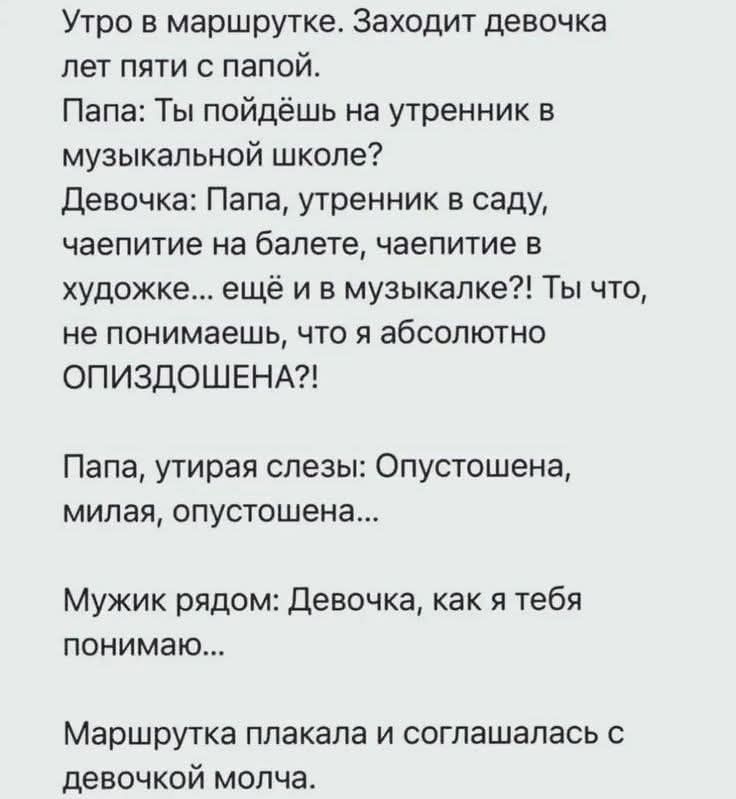 Утро в маршрутке. Заходит девочка лет пяти с папой.
Папа: Ты пойдёшь на утренник в музыкальной школе?
Девочка: Папа, утренник в саду, чаепитие на балете, чаепитие в художе... ещё и в музыкалке?! Ты что, не понимаешь, что я абсолютно ОПИЗДОШЕНА?!

Папа, утирая слезы: Опустошена, милая, опустошена...

Мужики рядом: Девочка, как я тебя понимаю...

Маршрутка плакала и соглашалась с девочкой молча.