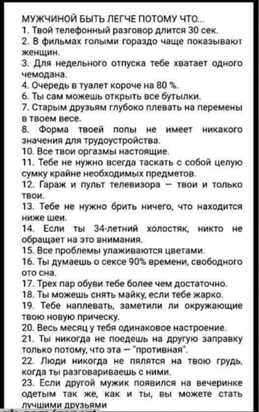 МУЖЧИНОЙ БЫТЬ ЛЕГЧЕ ПОТОМУ ЧТО...
1. Твой телефонный разговор длится 30 сек.
2. В фильмах голыми гораздо чаще показывают женщин.
3. Для недельного отпуска тебе хватает одного чемодана.
4. Очередь в туалет короче на 80 %.
5. Ты сам можешь открыть все бутылки.
6. Старым друзьям глубоко плевать на перемены в твоем весе.
7. Форма твоей попы не имеет никакого значения для трудоустройства.
8. Все твои оргазмы настоящие.
9. Тебе не нужно всегда таскать с собой целую сумку крайне необходимых предметов.
10. Гараж и пульт телевизора – твои и только твои.
11. Тебе не нужно брить ничего, что находится ниже шеи.
12. Если ты 34-летний холостяк, никто не обращает на это внимания.
13. Здесь проблемы увлаживаются цветами.
14. Ты ляжешь в сексе уже в свободном том сна.
15. Трех часовой полет тебе более чем достаточен.
16. Ты можешь снять майку, если тебе жарко.
17. Ты капелька, заметим на окружающее твое новое понимание.
18. Все мужчины имеют одинаковое настроение.
19. Ты никогда не поедешь в поход за заправку.
20. Люди никогда не пляшут на твою грудь, которые ты,
что вы можете стать лучшими друзьями.