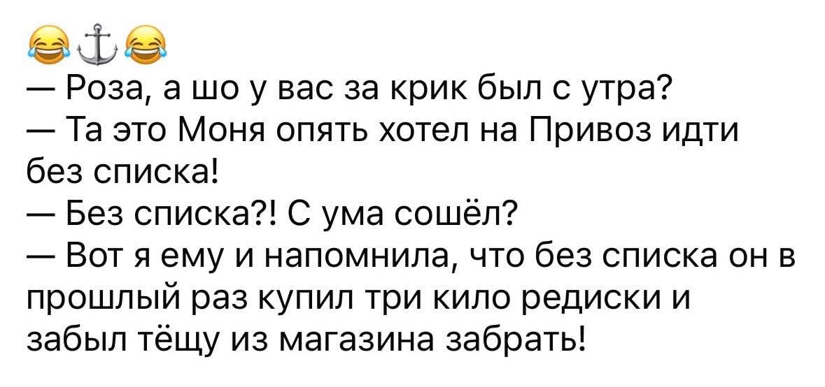 — Роза, а шо у вас за крик был с утра?
— Та это Мояня опять хотел на Привоз идти без списка!
— Без списка?! С ума сошёл?
— Вот я ему и напомнила, что без списка он в прошлый раз купил три kilo редиски и забыл тёщу из магазина забрать!