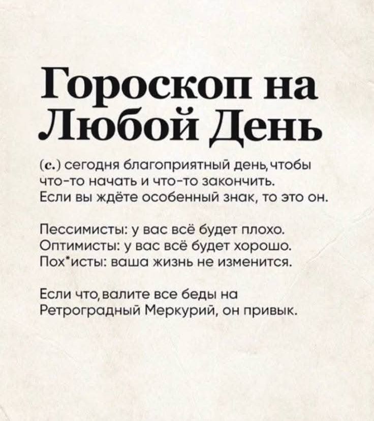 Гороскоп на Любой День
(с.) сегодня благоприятный день, чтобы что-то начать и что-то закончить. Если вы ждёте особенный знак, то это он.
Пессимисты: у вас всё будет плохо. Оптимисты: у вас всё будет хорошо. Пох*йцы: ваша жизнь не изменится.
Если что, валите все беды на Ретроградный Меркурий, он привик.