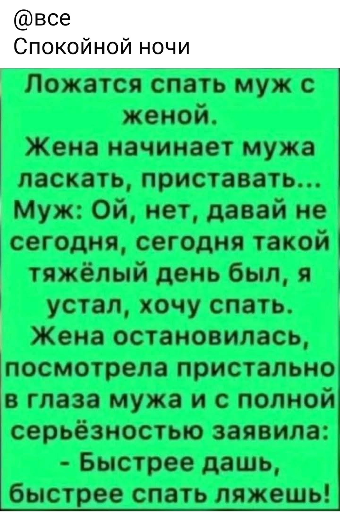 Ложится спать муж с женой. Жена начинает мужа ласкать, приставать... Муж: Ой, нет, давай не сегодня, сегодня такой тяжёлый день был, я устал, хочу спать. Жена остановилась, посмотрела пристально в глаза мужа и с полной серьёзностью заявила: - Быстрее дашь, быстрее спать ляжешь!