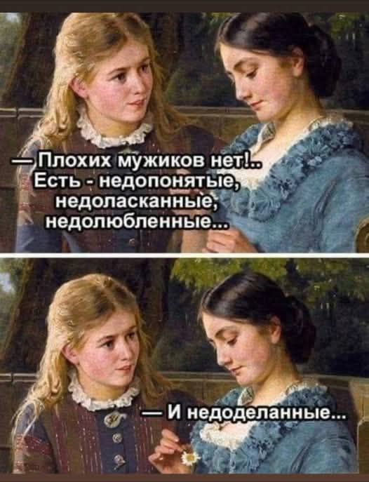— Плохих мужиков нет!.. Есть - недопонятые, недоласканные, недолюбленные... — И недоделанные...