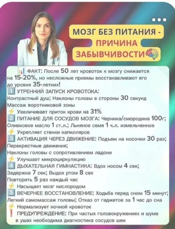 МОЗГ БЕЗ ПИТАНИЯ -
ПРИЧИНА
ЗАБЫВЧИВОСТИ ®

\| ФАКТ: После БО лет кровоток к мозгу снижается
|на 15-20%, но несложные приемы восстанавливают его
[до уровня З5-летних!
УТРЕННИЙ ЗАЛУСК КРОВОТОКА:
[Контрастный душ} Наклоны головы в стороны ЗО сокунд
|Массаж воротниковой зоны!
`Увсличивает приток крови на 319%.
[ питАНИЕ ДЛЯ СОСУДОВ МОЗГА: Черника/смородина 10Ог;
|Оливковое масло 1 ст.л.; Льняное семя 1 ч.л. измольченное
Укрепляет стенки капилляров
[Е лктивАЦИЯ ЧЕРЕЗ ДВИЖЕНИЕ: Подъем на носочки ЗО раз;
|Перекрестные движения;
м с сопротивлением ладони
Улучшает микроциркуляцию
ДЫХАТЕЛЬНАЯ ГИМНАСТИКА: Вдох носом 4 сек;
[Задержка 7 сек; Выдох ртом 8 сек
[Повторить 5 раз каждый час
Насыщает мозг кислородом
[Е вЕЧЕРНЕЕ ВОССТАНОВЛЕНИЕ: Ходьба перед сном 15 минут;
|Легкий самомассаж головы; Отказ от гаджетов за 1 час до сна
Нормализует ночной кровоток:
Т ПРЕДУПРЕЖДЕНИЕ: При частых головокружениях и шуме.
в ушах необходима диагностика сосудов шей

