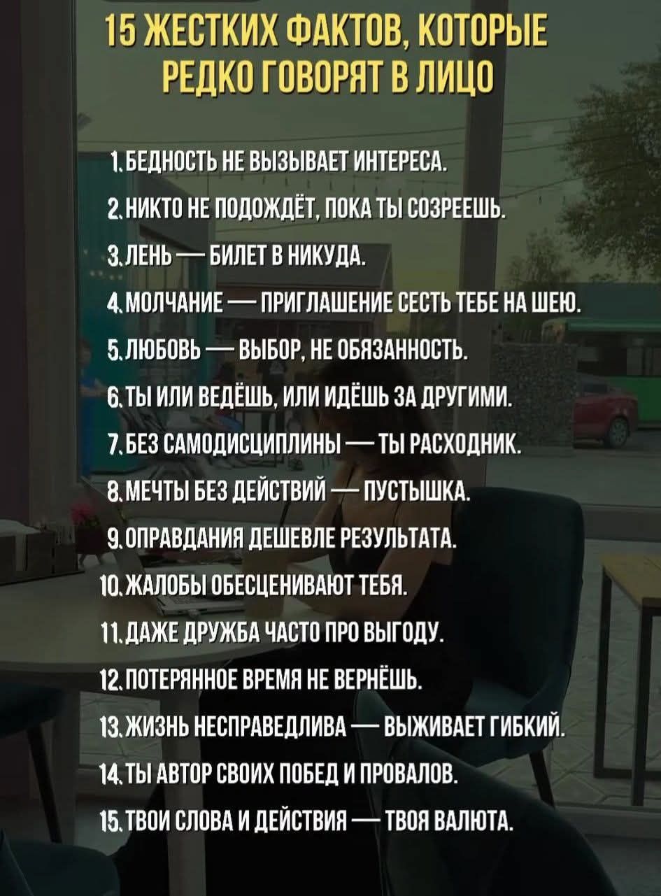 15 ЖЕСТКИХ ФАКТОВ, КОТОРЫЕ РЕДКО ГОВОРЯТ В ЛИЦО
1. Бедность не вызывает интереса.
2. Никто не подождёт, пока ты созреешь.
3. Лень — билет в никуда.
4. Молчание — приглашение сесть тебе на шею.
5. Любовь — выбор, не обязанность.
6. Ты или ведёшь, или идёшь за другими.
7. Без самодисциплины — ты расходник.
8. Мечты без действий — пустышка.
9. Оправдания дешевле результата.
10. Жалобы обесценивают тебя.
11. Даже дружба часто про выгоду.
12. Потерянное время не вернёшь.
13. Жизнь несправедлива — выживает гибкий.
14. Твой автор своих побед и провалов.
15. Твои слова и действия — твоя валюта.