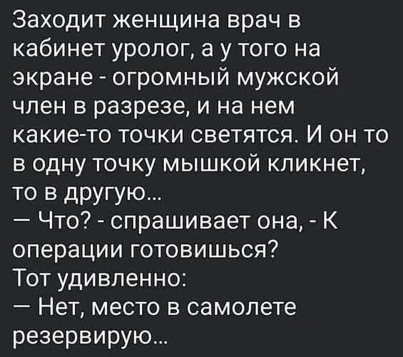 Заходит женщина врач в кабинет уролог, а у того на экране - огромный мужской член в разрезе, и на нем какие-то точки светятся. И он то в одну точку мышкой кликает, то в другую... — Что? - спрашивает она, - К операции готовишься? Тот удивленно: — Нет, место в самолете резервирую...