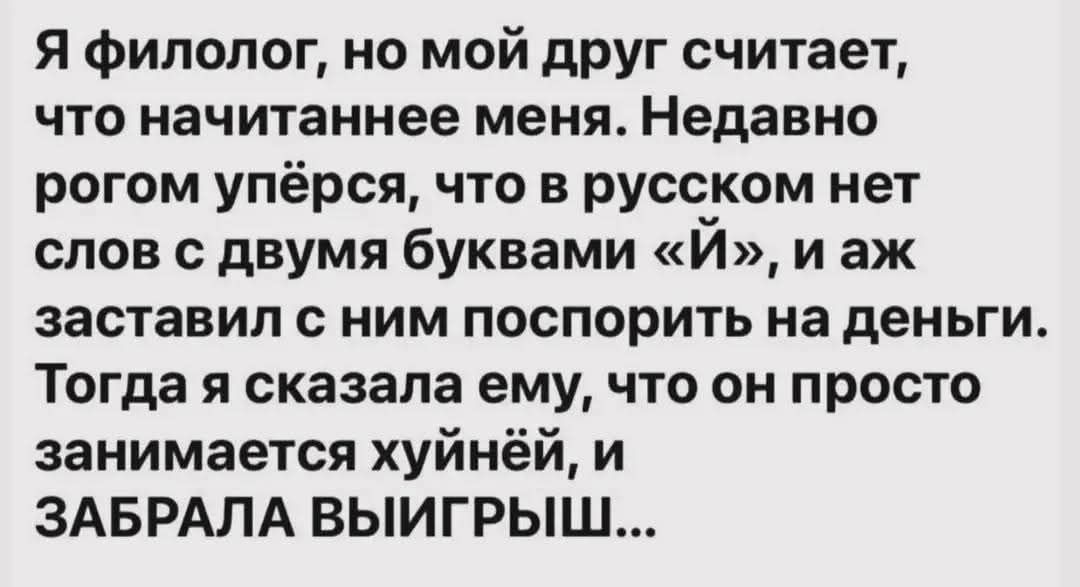 Я филолог, но мой друг считает, что начитаннее меня. Недавно рогом упёрся, что в русском нет слов с двумя буквами «Й», и аж заставил с ним поспорить на деньги. Тогда я сказала ему, что он просто занимается хуйнёй, и ЗАБРАла ВЫИГРЫШ...
