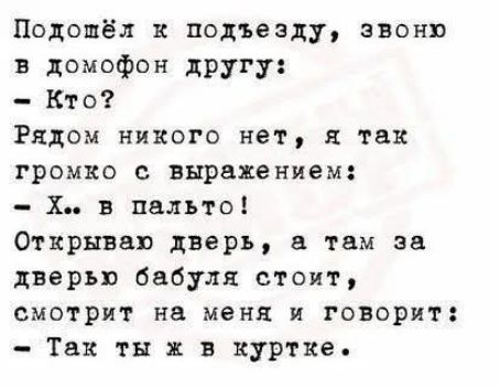 Подошёл к подъезду, звоню в домофон другу:
- Кто?
Рядом никого нет, я так громко с выражением:
- Х.. в пальто!
Открываю дверь, а там за дверью бабушка стоит,
смотрит на меня и говорит:
- Так ты ж в куртке.
