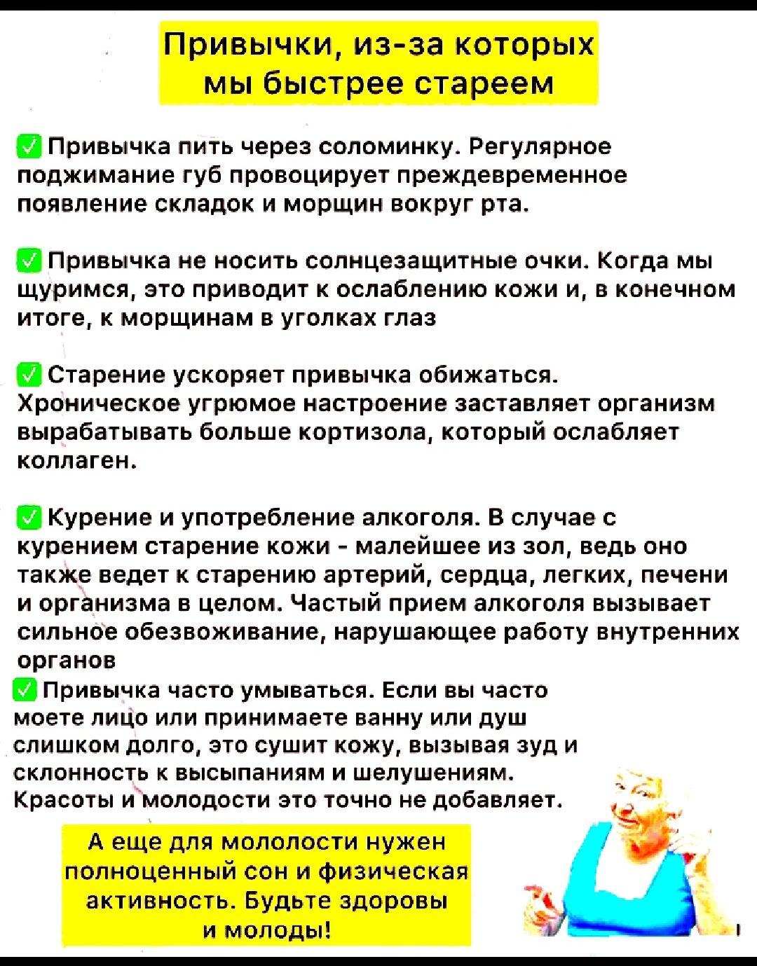 Привычки, из-за которых мы быстрее стареем

✅ Привычка пить через соломинку. Регулярное поджимание губ провоцирует преждевременное появление складок и морщин вокруг рта.

✅ Привычка не носить солнцезащитные очки. Когда мы щуримся, это приводит к ослаблению кожи и, в конечном итоге, к морщинкам в уголках глаз.

✅ Старение усугубляет привычка обжорства. Хроническое угрюмое настроение заставляет организм вырабатывать больше кортизола, который ослабляет коллаген.

✅ Курение и употребление алкоголя. В случае с курением эксперты кожи - малейшее из зол, ведь оно разрушает эластичность. Частый алкоголь так же ведет к обезвоживанию кожи и старению изнутри.

А ещё для молодости нужен полноценный сон и физическая активность. Будьте здоровы и молоды!