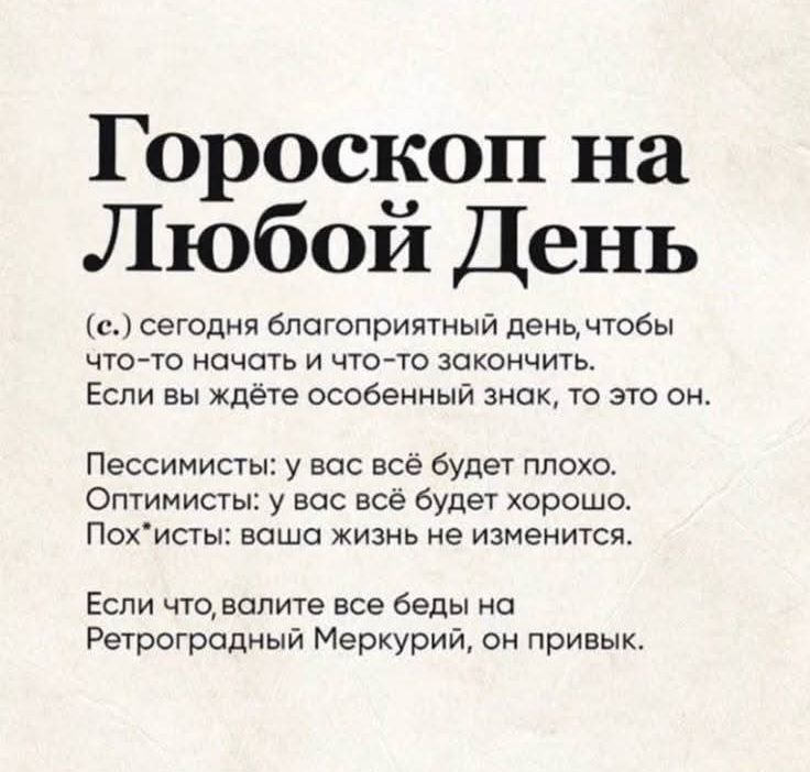Гороскоп на Любой День
(с.) сегодня благоприятный день, чтобы что-то начать и что-то закончить.
Если вы ждёте особенный знак, то это он.

Пессимисты: у вас всё будет плохо.
Оптимисты: у вас всё будет хорошо.
Пох*исть: ваша жизнь не изменится.

Если что, валите все беды на Ретроградный Меркурий, он привык.