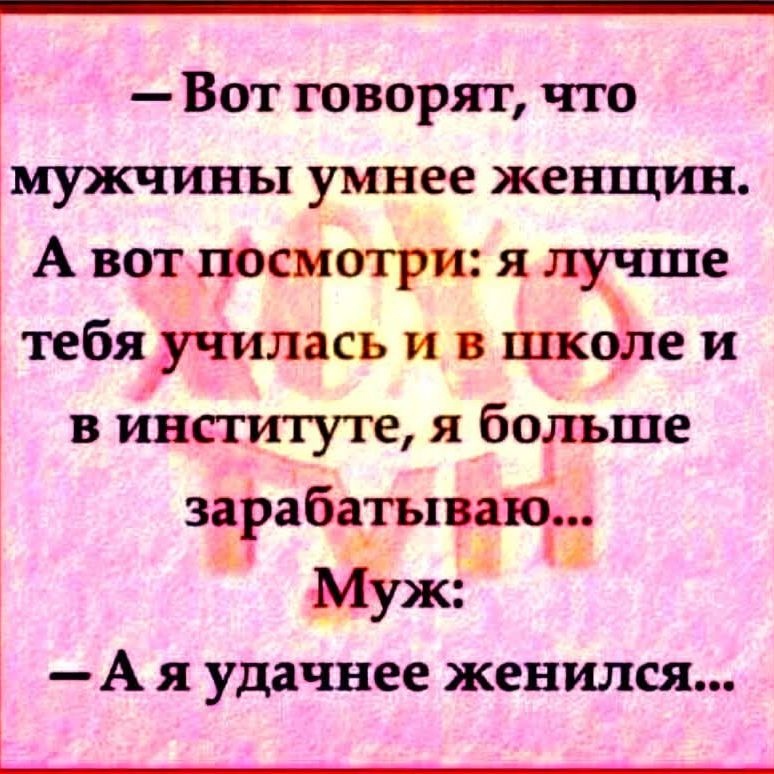 — Вот говорят, что мужчины умнее женщин. А вот посмотри: я лучше тебя училась и в школе и в институте, я больше зарабатываю... Муж: — А я удачнее женился...