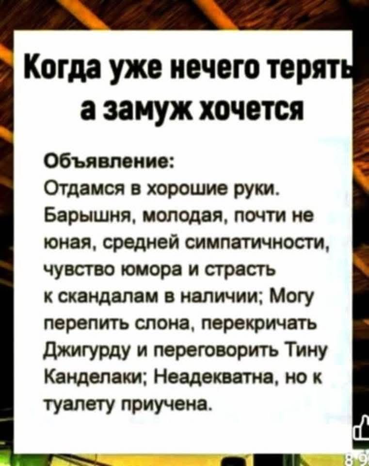 Когда уже нечего терять а замуж хочется

Объявление:
Отдамся в хорошие руки. Барышня, молодая, почти не юная, средней симпатичности, чувство юмора и страсть к скандалам в наличии; Могу перепить слона, перешучать Джигурду и переговорить Тину Канделаки; Неадекватна, но к туалету причтена.