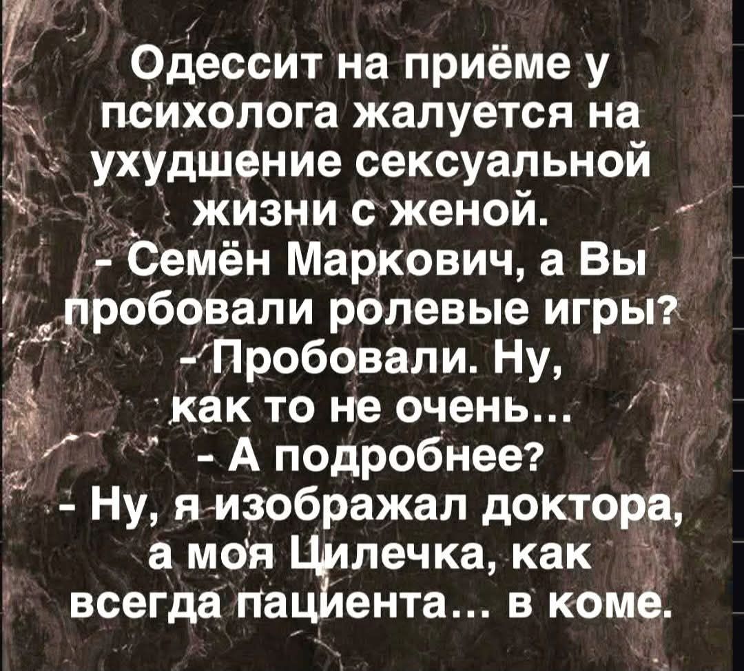 Одессит на приёме у психолога жалуется на ухудшение сексуальной жизни с женой.
- Семён Маркович, а Вы пробовали ролевые игры?
- Пробовали. Ну, как-то не очень...
- А подробнее?
- Ну, я изображал доктора, а моя Цилечка, как всегда пациента… в коме.