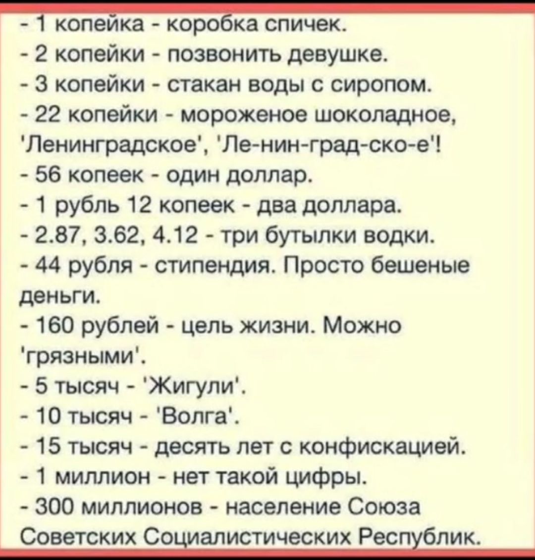 1 копейка - коробка спичек.
- 2 копейки - позвонить девушке.
- 3 копейки - стакан воды с сиропом.
- 22 копейки - мороженое шоколадное, 'Ленинградское', 'Ле-ни-н-град-ско-е!'
- 56 копеек - один доллар.
- 1 рубль 12 копеек - два доллара.
- 2,87, 3,62, 4,12 - три бутылки водки.
- 44 рубля - стипендия. Просто бешеные деньги.
- 160 рублей - цель жизни. Можно 'грязными'.
- 5 тысяч - 'Жигули'.
- 10 тысяч - 'Волга'.
- 15 тысяч - десять лет с конфискацией.
- 1 миллион - нет такой цифры.
- 300 миллионов - население Союза Советских Социалистических Республик.