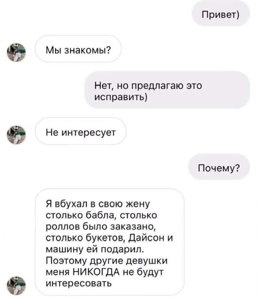 Привет
Мы знакомы?
Нет, но предлагаю это исправить)
Не интересно
Почему?
Я вбухал в свою жену столько бабла, столько роллов было заказано, столько букетов, Дэйсон и машину ей подарил. Поэтому другие девушки меня НИКОГДА не будут интересовать.