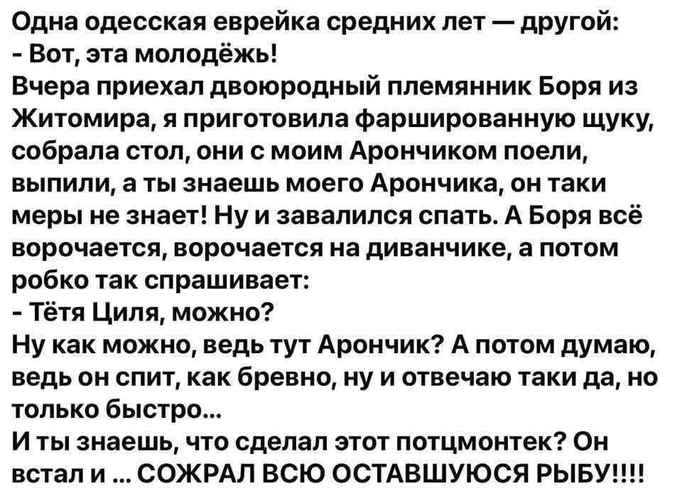 Одна одесская еврейка средних лет — другой: - Вот, эта молодёжь! Вчера приехал двоюродный племянник Боря из Житомира, и приготовила фаршированную щуку, собрала стол, они с моим Арончиком поели, выпили, а ты знаешь моего Арончика, он такие меры не знает! Ну и завалились спать. А Боря всё ворочается, ворочается на диванчике, а потом робко так спрашивает: - Тётя Циля, можно? - Ну как можно, ведь тут Арончик? А потом думаю, ведь он спит, как бревно, ну и отвечаю таки да, но только быстро... И ты знаешь, что сделал этот потчмутчек? Встал и ... СОЖРАЛ ВСЮ ОСТАВШУЮСЯ РЫБУ!!!!